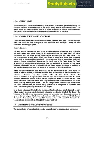 BBM – Accounting for Managers
60
4.3.4 CREDIT NOTE
It is nothing but a statement sent by one person to another person showing the
amount credited to the account of the latter along with a brief explanation. The
credit notes are used for sales return in order to intimate related abatement and
are similar to invoice although they are usually printed in red ink.
4.3.5 CASH RECEIPTS AND VOUCHERS
These are the vouchers and receipts for cash received and paid. Entries in cash
book are made on the strength of the vouchers and receipts. They are also
useful for auditing purpose.
Contra Entries
For any single transaction the same account cannot be debited and credited.
But since cash and bank accounts are maintained in the cash book, the debit
and credit may be found in the two different accounts in the Cash Book. They
are transactions which affect both the sides of the Cash Book. For instance,
when cash is deposited into the bank, bank account should be debited and cash
account should be credited. Hence, on the debit side of the Cash Book. ‘To Cash’
is written in the particulars column and the amount is entered in the bank
column. Similarly, on the credit side of the Cash Book, ‘By Bank’ is written in
the particulars column and the amount is entered in the cash column.
When cash is withdrawn from the bank, on the debit side of the Cash Book, ‘To
Bank’ is written in the particulars column and the amount is written in the cash
column. Likewise, on the credit side of the Cash Book, ‘By
Cash’ is written in the particulars column and amount is entered in the bank
column. Therefore, those entries which appear on both the sides of the Cash
Book are called Contra Entries and they are identified and denoted in the Cash
Book itself by writing the letter ‘C’ in the Ledger Folio Columns on either side.
For these transactions, as double entry procedure is completed in the cash book
itself, no further positing is made in the ledger.
In a three columnar Cash Book, cash and bank columns are balanced as any
other ledger account and discount columns are imply totaled. To know the
balance of the discount columns, a separate account, viz., discount account is
opened in the ledger. While the cash column will always show a debit balance,
the bank column may show a credit balance at times. The credit balance in the
bank column represents nothing but bank overdraft.
4.4 ADVANTAGE OF SUBSIDIARY BOOKS
The advantages of maintaining special journals can be summarized as under:
 