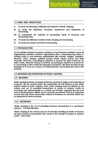 BBM – Accounting for Managers
8
1.0 AIMS AND OBJECTIVES
i) To know the Meaning ,Definition and objective of Book- Keeping
ii) To study the objectives, functions, importance and limitations of
Accounting
iii) To understand the methods of Accounting, kinds of Accounts and
Accounting rules.
iv) To study the difference between Book- keeping and Accounting
v) To study the various branches of Accounting
1.1 INTRODUCTION
In all activities (whether business activities or non-business activities) and in all
organizations (whether business organizations like a manufacturing entity or
trading entity or non-business organizations like schools, colleges, hospitals,
libraries, clubs, temples, political parties) which require money and other
economic resources, accounting is required to account for these resources. In
other words, wherever money is involved, accounting is required to account for
it. Accounting is often called the language of business. The basic function of any
language is to serve as a means of communication. Accounting also serves this
function.
1.2. MEANING AND DEFINITION OF BOOK- KEEPING
1.2.1 MEANING
Book- keeping includes recording of journal, posting in ledgers and balancing of
accounts. All the records before the preparation of trail balance is the whole
subject matter of book- keeping. Thus, book- keeping many be defined as the
science and art of recording transactions in money or money’s worth so
accurately and systematically, in a certain set of books, regularly that the true
state of businessman’s affairs can be correctly ascertained. Here it is important
to note that only those transactions related to business are recorded which can
be expressed in terms of money.
1.2.2 DEFINITION
“Book- keeping is the art of recording business transactions in a systematic
manner”. A.H.Rosenkamph.
“Book- keeping is the science and art of correctly recording in books of account
all those business transactions that result in the transfer of money or money’s
worth”. R.N.Carter
 
