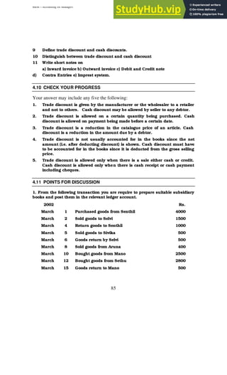 BBM – Accounting for Managers
85
9 Define trade discount and cash discounts.
10 Distinguish between trade discount and cash discount
11 Write short notes on
a) Inward invoice b) Outward invoice c) Debit and Credit note
d) Contra Entries e) Imprest system.
4.10 CHECK YOUR PROGRESS
Your answer may include any five the following:
1. Trade discount is given by the manufacturer or the wholesaler to a retailer
and not to others. Cash discount may be allowed by seller to any debtor.
2. Trade discount is allowed on a certain quantity being purchased. Cash
discount is allowed on payment being made before a certain date.
3. Trade discount is a reduction in the catalogue price of an article. Cash
discount is a reduction in the amount due by a debtor.
4. Trade discount is not usually accounted for in the books since the net
amount (i.e. after deducting discount) is shown. Cash discount must have
to be accounted for in the books since it is deducted from the gross selling
price.
5. Trade discount is allowed only when there is a sale either cash or credit.
Cash discount is allowed only when there is cash receipt or cash payment
including cheques.
4.11 POINTS FOR DISCUSSION
1. From the following transaction you are require to prepare suitable subsidiary
books and post them in the relevant ledger account.
2002 Rs.
March 1 Purchased goods from Senthil 4000
March 2 Sold goods to Selvi 1500
March 4 Return goods to Senthil 1000
March 5 Sold goods to Sivika 500
March 6 Goods return by Selvi 500
March 8 Sold goods from Aruna 400
March 10 Bought goods from Mano 2500
March 12 Bought goods from Sethu 2800
March 15 Goods return to Mano 500
 