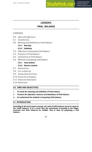 BBM – Accounting for Managers
87
LESSON-5
TRIAL BALANCE
CONTENTS
5.0 Aims and objectives
5.1 Introduction
5.2 Meaning and Definition of Trial balance
5.2.1 Meaning
5.2.2 Definition
5.3 Objectives of preparing Trial balance
5.4 Features of Trial balance
5.5 Limitations of Trial balance
5.6 Methods of preparing trial balance
5.6.1 Total method
5.6.2 Balance method
5.7 Illustrations
5.8 Let us Sum Up
5.9 Lesson-End Activities
5.10 Check Your Progress
5.11 Points for Discussion
5.12 References
5.0 AIMS AND OBJECTIVES
i) To study the meaning and definition of Trial balance.
ii) To know the objectives, features and limitations of Trail balance.
iii) To understand the methods of preparing Trial balance.
5.1 INTRODUCTION
According to the dual aspect concept, the total of debit balance must be equal to
the credit balance. It is a must that the c
orrectness of posting to the ledger
accounts and their balances be verified. This is done by preparing a trail
balance.
 