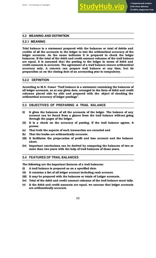 BBM – Accounting for Managers
88
5.2 MEANING AND DEFINITION
5.2.1 MEANING
Trial balance is a statement prepared with the balances or total of debits and
credits of all the accounts in the ledger to test the arithmetical accuracy of the
ledger accounts. As the name indicates it is prepared to check the ledger
balances. If the total of the debit and credit amount columns of the trail balance
are equal, it is assumed that the posting to the ledger in terms of debit and
credit amounts is accurate. The agreement of a trail balance ensure arithmetical
accuracy only, A concern can prepare trail balance at any time, but its
preparation as on the closing date of an accounting year is compulsory.
5.2.2 DEFINITION
According to M.S. Gosav “Trail balance is a statement containing the balances of
all ledger accounts, as at any given date, arranged in the form of debit and credit
columns placed side by side and prepared with the object of checking the
arithmetical accuracy of ledger postings”.
5.3 OBJECTIVES OF PREPARING A TRAIL BALANCE
(i) It gives the balances of all the accounts of the ledger. The balance of any
account can be found from a glance from the trail balance without going
through the pages of the ledger.
(ii) It is a check on the accuracy of posting. If the trail balance agrees, it
proves:
(a) That both the aspects of each transaction are recorded and
(b) That the books are arithmetically accurate.
(iii) It facilitates the prepa ration of profit and loss account and the balance
sheet.
(iv) Important conclusions can be derived by comparing the balances of two or
more than two years with the help of trail balances of those years.
5.4 FEATURES OF TRAIL BALANCES
The following are the important features of a trail balances:
(i) A trail balance is prepared as on a specified date.
(ii) It contains a list of all ledger account including cash account.
(iii) It may be prepared with the balances or totals of Ledger accounts.
(iv) Total of the debit and credit amount columns of the trail balance must tally.
(v) It the debit and credit amounts are equal, we assume that ledger accounts
are arithmetically accurate.
 