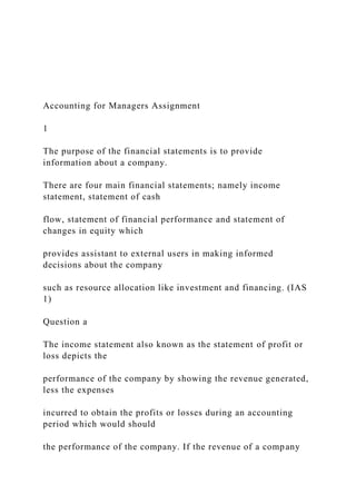 Accounting for Managers Assignment
1
The purpose of the financial statements is to provide
information about a company.
There are four main financial statements; namely income
statement, statement of cash
flow, statement of financial performance and statement of
changes in equity which
provides assistant to external users in making informed
decisions about the company
such as resource allocation like investment and financing. (IAS
1)
Question a
The income statement also known as the statement of profit or
loss depicts the
performance of the company by showing the revenue generated,
less the expenses
incurred to obtain the profits or losses during an accounting
period which would should
the performance of the company. If the revenue of a company
 