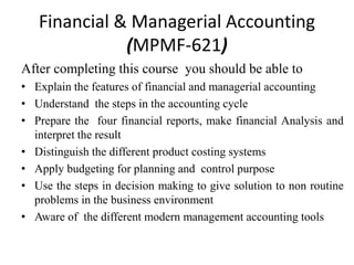 Financial & Managerial Accounting
(MPMF-621)
After completing this course you should be able to
• Explain the features of financial and managerial accounting
• Understand the steps in the accounting cycle
• Prepare the four financial reports, make financial Analysis and
interpret the result
• Distinguish the different product costing systems
• Apply budgeting for planning and control purpose
• Use the steps in decision making to give solution to non routine
problems in the business environment
• Aware of the different modern management accounting tools
 