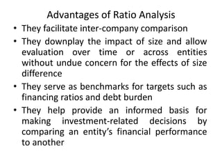 Advantages of Ratio Analysis
• They facilitate inter-company comparison
• They downplay the impact of size and allow
evaluation over time or across entities
without undue concern for the effects of size
difference
• They serve as benchmarks for targets such as
financing ratios and debt burden
• They help provide an informed basis for
making investment-related decisions by
comparing an entity’s financial performance
to another
 