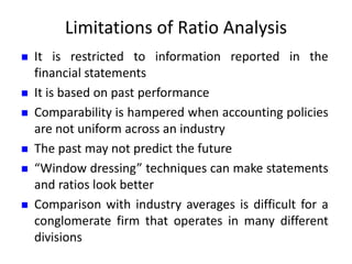 Limitations of Ratio Analysis
 It is restricted to information reported in the
financial statements
 It is based on past performance
 Comparability is hampered when accounting policies
are not uniform across an industry
 The past may not predict the future
 “Window dressing” techniques can make statements
and ratios look better
 Comparison with industry averages is difficult for a
conglomerate firm that operates in many different
divisions
 