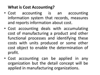 What is Cost Accounting?
• Cost accounting is an accounting
information system that records, measures
and reports information about cost.
• Cost accounting deals with accumulating
cost of manufacturing a product and other
functional processes and identifying these
costs with units produced or some other
cost object to enable the determination of
profit.
• Cost accounting can be applied in any
organization but the detail concept will be
applied in manufacturing organizations.
 