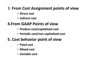 3. From Cost Assignment points of view
• Direct cost
• Indirect cost
4.From GAAP Points of view
• Product cost/capitalized cost
• Periodic cost/non capitalized cost
5. Cost behavior point of view
• Fixed cost
• Mixed cost
• Variable cost
 