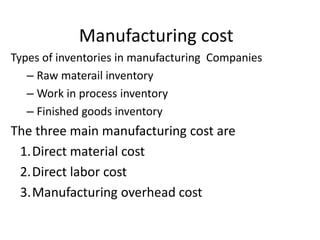 Manufacturing cost
Types of inventories in manufacturing Companies
– Raw materail inventory
– Work in process inventory
– Finished goods inventory
The three main manufacturing cost are
1.Direct material cost
2.Direct labor cost
3.Manufacturing overhead cost
 