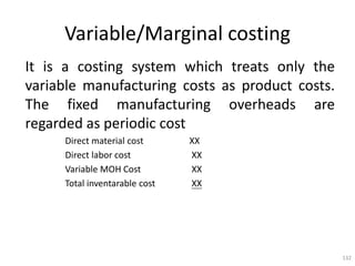 132
Variable/Marginal costing
It is a costing system which treats only the
variable manufacturing costs as product costs.
The fixed manufacturing overheads are
regarded as periodic cost
Direct material cost XX
Direct labor cost XX
Variable MOH Cost XX
Total inventarable cost XX
 