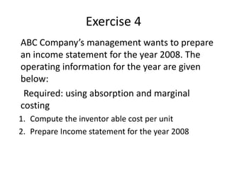Exercise 4
ABC Company’s management wants to prepare
an income statement for the year 2008. The
operating information for the year are given
below:
Required: using absorption and marginal
costing
1. Compute the inventor able cost per unit
2. Prepare Income statement for the year 2008
 