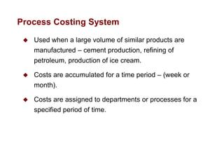  Used when a large volume of similar products are
manufactured – cement production, refining of
petroleum, production of ice cream.
 Costs are accumulated for a time period – (week or
month).
 Costs are assigned to departments or processes for a
specified period of time.
Process Costing System
 
