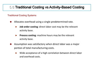  Allocates overhead using a single predetermined rate.
► Job order costing: direct labor cost may be the relevant
activity base.
► Process costing: machine hours may be the relevant
activity base.
 Assumption was satisfactory when direct labor was a major
portion of total manufacturing costs.
► Wide acceptance of a high correlation between direct labor
and overhead costs.
Traditional Costing Systems
5.6 Traditional Costing vs Activity-Based Costing
 