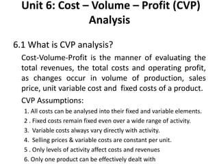 Unit 6: Cost – Volume – Profit (CVP)
Analysis
6.1 What is CVP analysis?
Cost-Volume-Profit is the manner of evaluating the
total revenues, the total costs and operating profit,
as changes occur in volume of production, sales
price, unit variable cost and fixed costs of a product.
CVP Assumptions:
1. All costs can be analysed into their fixed and variable elements.
2 . Fixed costs remain fixed even over a wide range of activity.
3. Variable costs always vary directly with activity.
4. Selling prices & variable costs are constant per unit.
5 . Only levels of activity affect costs and revenues
6. Only one product can be effectively dealt with
 