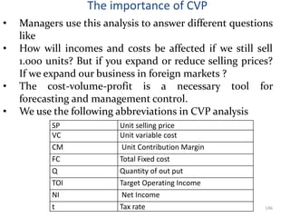 The importance of CVP
• Managers use this analysis to answer different questions
like
• How will incomes and costs be affected if we still sell
1.000 units? But if you expand or reduce selling prices?
If we expand our business in foreign markets ?
• The cost-volume-profit is a necessary tool for
forecasting and management control.
• We use the following abbreviations in CVP analysis
146
SP Unit selling price
VC Unit variable cost
CM Unit Contribution Margin
FC Total Fixed cost
Q Quantity of out put
TOI Target Operating Income
NI Net Income
t Tax rate
 