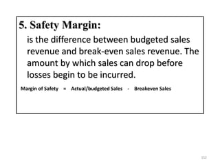 5. Safety Margin:
is the difference between budgeted sales
revenue and break-even sales revenue. The
amount by which sales can drop before
losses begin to be incurred.
Margin of Safety = Actual/budgeted Sales - Breakeven Sales
152
 