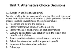 Unit 7: Alternative Choice Decisions
7.1 Steps in Decision Making?
Decision making is the process of choosing the best course of
action from alternatives available for a given problem. Decision
process involves several steps. These steps include:
1. Recognize and define the problem
2. Identify alternative solution to the problem
3. Identify the cost and benefits of each alternatives
4. Evaluate each alternatives solution from there cost and
benefit point of view
5. Assess qualitative factors related to each solution.
6. Select the alternatives with the greatest benefit
7. Implement the alternatives selected
8. Follow up
 