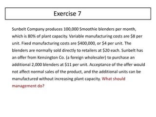 Sunbelt Company produces 100,000 Smoothie blenders per month,
which is 80% of plant capacity. Variable manufacturing costs are $8 per
unit. Fixed manufacturing costs are $400,000, or $4 per unit. The
blenders are normally sold directly to retailers at $20 each. Sunbelt has
an offer from Kensington Co. (a foreign wholesaler) to purchase an
additional 2,000 blenders at $11 per unit. Acceptance of the offer would
not affect normal sales of the product, and the additional units can be
manufactured without increasing plant capacity. What should
management do?
Exercise 7
 