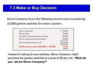Baron Company incurs the following annual costs in producing
25,000 ignition switches for motor scooters.
Instead of making its own switches, Baron Company might
purchase the ignition switches at a price of $8 per unit. “What do
you advice Baron Company?”
7.3 Make or Buy Decision
 
