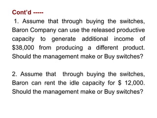 Cont’d -----
1. Assume that through buying the switches,
Baron Company can use the released productive
capacity to generate additional income of
$38,000 from producing a different product.
Should the management make or Buy switches?
2. Assume that through buying the switches,
Baron can rent the idle capacity for $ 12,000.
Should the management make or Buy switches?
 