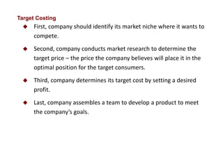  First, company should identify its market niche where it wants to
compete.
 Second, company conducts market research to determine the
target price – the price the company believes will place it in the
optimal position for the target consumers.
 Third, company determines its target cost by setting a desired
profit.
 Last, company assembles a team to develop a product to meet
the company’s goals.
Target Costing
 