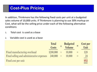 In addition, Thinkmore has the following fixed costs per unit at a budgeted
sales volume of 10,000 units. If Thinkmore is planning to use 30% markup on
Cost, what will be the selling price under each of the following alternative
conditions
1. Total cost is used as a base
2. Variable cost is used as a base
Cost-Plus Pricing
 