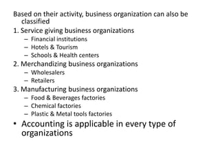 Based on their activity, business organization can also be
classified
1. Service giving business organizations
– Financial institutions
– Hotels & Tourism
– Schools & Health centers
2. Merchandizing business organizations
– Wholesalers
– Retailers
3. Manufacturing business organizations
– Food & Beverages factories
– Chemical factories
– Plastic & Metal tools factories
• Accounting is applicable in every type of
organizations
 
