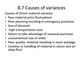 8.7 Causes of variances
Causes of Direct material variance
• Raw material price fluctuations
• Poor planning resulting in emergency purchase
• loss of discount
• high transportation cost
• failure to take advantage of seasonal purchase
• uneconomical size of order
• Poor quality material resulting in more wastage
• Careless in handling of material in stores and on
shop floor
 