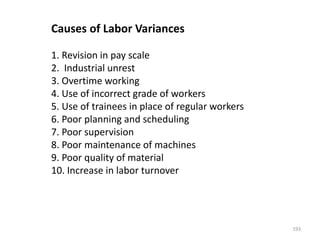Causes of Labor Variances
1. Revision in pay scale
2. Industrial unrest
3. Overtime working
4. Use of incorrect grade of workers
5. Use of trainees in place of regular workers
6. Poor planning and scheduling
7. Poor supervision
8. Poor maintenance of machines
9. Poor quality of material
10. Increase in labor turnover
193
 