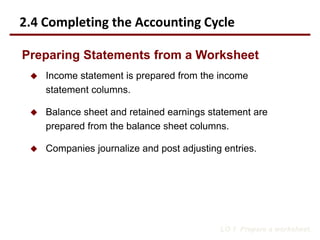  Income statement is prepared from the income
statement columns.
 Balance sheet and retained earnings statement are
prepared from the balance sheet columns.
 Companies journalize and post adjusting entries.
LO 1 Prepare a worksheet.
Preparing Statements from a Worksheet
2.4 Completing the Accounting Cycle
 