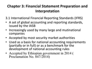 Chapter 3: Financial Statement Preparation and
Interpretation
3.1 International Financial Reporting Standards (IFRS)
• A set of global accounting and reporting standards,
issued by the IASB
• Increasingly used by many large and mutinational
companies
• Accepted by most security market authorities
• Used as a basis for national accounting requirements
(partially or in full) or as a benchmark for the
development of national accounting rules
• Accepted by Ethiopian government in 2014 (
Proclamation No. 847/2014)
 