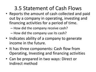 3.5 Statement of Cash Flows
• Reports the amount of cash collected and paid
out by a company in operating, investing and
financing activities for a period of time.
– How did the company receive cash?
– How did the company use its cash?
• Indicates ability of a company to generate
income in the future.
• It has three components: Cash flow from
Operating, Investing and financing activities
• Can be prepared in two ways: Direct or
Indirect method
 