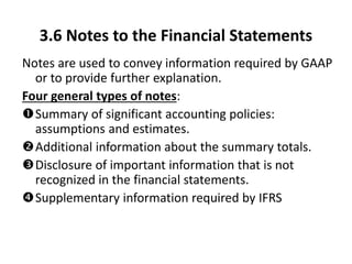 3.6 Notes to the Financial Statements
Notes are used to convey information required by GAAP
or to provide further explanation.
Four general types of notes:
Summary of significant accounting policies:
assumptions and estimates.
Additional information about the summary totals.
Disclosure of important information that is not
recognized in the financial statements.
Supplementary information required by IFRS
 
