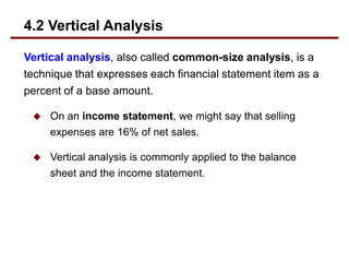 Vertical analysis, also called common-size analysis, is a
technique that expresses each financial statement item as a
percent of a base amount.
 On an income statement, we might say that selling
expenses are 16% of net sales.
 Vertical analysis is commonly applied to the balance
sheet and the income statement.
4.2 Vertical Analysis
 