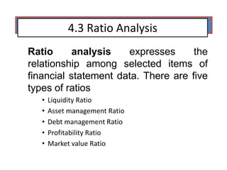 4.3 Ratio Analysis
Ratio analysis expresses the
relationship among selected items of
financial statement data. There are five
types of ratios
• Liquidity Ratio
• Asset management Ratio
• Debt management Ratio
• Profitability Ratio
• Market value Ratio
 