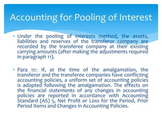  Under the pooling of interests method, the assets,
liabilities and reserves of the transferor company are
recorded by the transferee company at their existing
carrying amounts (after making the adjustments required
in paragraph 11).
 Para 11:- If, at the time of the amalgamation, the
transferor and the transferee companies have conflicting
accounting policies, a uniform set of accounting policies
is adopted following the amalgamation. The effects on
the financial statements of any changes in accounting
policies are reported in accordance with Accounting
Standard (AS) 5, Net Profit or Loss for the Period, Prior
Period Items and Changes in Accounting Policies.
Accounting for Pooling of Interest
 