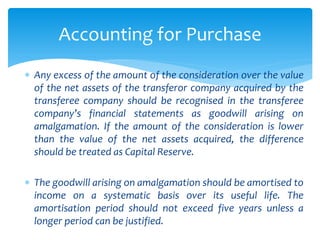  Any excess of the amount of the consideration over the value
of the net assets of the transferor company acquired by the
transferee company should be recognised in the transferee
company’s financial statements as goodwill arising on
amalgamation. If the amount of the consideration is lower
than the value of the net assets acquired, the difference
should be treated as Capital Reserve.
 The goodwill arising on amalgamation should be amortised to
income on a systematic basis over its useful life. The
amortisation period should not exceed five years unless a
longer period can be justified.
Accounting for Purchase
 