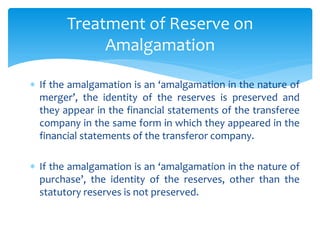  If the amalgamation is an amalgamation in the nature of
merger , the identity of the reserves is preserved and
they appear in the financial statements of the transferee
company in the same form in which they appeared in the
financial statements of the transferor company.
 If the amalgamation is an amalgamation in the nature of
purchase , the identity of the reserves, other than the
statutory reserves is not preserved.
Treatment of Reserve on
Amalgamation
 