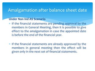 Under Non Ind AS Scenario
 If the financial statements are pending approval by the
members in General Meeting, then it is possible to give
effect to the amalgamation in case the appointed date
is before the end of the financial year.
 If the financial statements are already approved by the
members in general meeting then the effect will be
given only in the next set of financial statements.
Amalgamation after balance sheet date
 