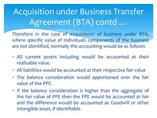 Therefore in the case of acquisitions of business under BTA,
where specific value of individuals components of the business
are not identified, normally the accounting would be as follows
 All current assets including would be accounted at their
realisable value.
 All liabilities would be accounted at their respective fair value
 The balance consideration would apportioned over the fair
value of the PPE.
 If the balance consideration is higher than the aggregate of
the fair value of PPE then the PPE would be accounted at fair
and the difference would be accounted as Goodwill or other
Intangible asset, if identifiable .
Acquisition under Business Transfer
Agreement (BTA) contd …
 