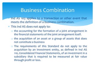  Ind AS 103 applies to a transaction or other event that
meets the definition of a business combination.
 This Ind AS does not apply to:
o the accounting for the formation of a joint arrangement in
the financial statements of the joint arrangement itself.
o the acquisition of an asset or a group of assets that does
not constitute a business
o The requirements of this Standard do not apply to the
acquisition by an investment entity, as defined in Ind AS
110, Consolidated Financial Statements, of an investment in a
subsidiary that is required to be measured at fair value
through profit or loss.
Business Combination
 