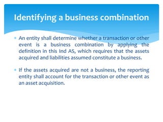  An entity shall determine whether a transaction or other
event is a business combination by applying the
definition in this Ind AS, which requires that the assets
acquired and liabilities assumed constitute a business.
 If the assets acquired are not a business, the reporting
entity shall account for the transaction or other event as
an asset acquisition.
Identifying a business combination
 