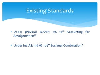  Under previous IGAAP:- AS 14” Accounting for
Amalgamation”
 Under Ind AS: Ind AS 103” Business Combination”
Existing Standards
 