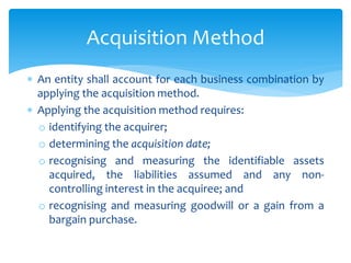  An entity shall account for each business combination by
applying the acquisition method.
 Applying the acquisition method requires:
o identifying the acquirer;
o determining the acquisition date;
o recognising and measuring the identifiable assets
acquired, the liabilities assumed and any non-
controlling interest in the acquiree; and
o recognising and measuring goodwill or a gain from a
bargain purchase.
Acquisition Method
 