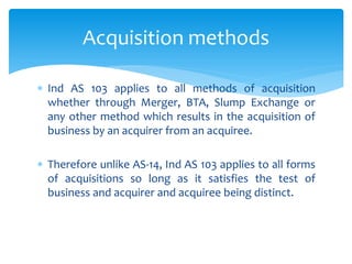 Ind AS 103 applies to all methods of acquisition
whether through Merger, BTA, Slump Exchange or
any other method which results in the acquisition of
business by an acquirer from an acquiree.
 Therefore unlike AS-14, Ind AS 103 applies to all forms
of acquisitions so long as it satisfies the test of
business and acquirer and acquiree being distinct.
Acquisition methods
 