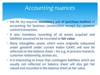  Ind AS 103 requires mandatory use of purchase method of
accounting for business combination except for common
control transaction.
 It also mandates recording of all assets acquired and
liabilities assumed to be recorded at fair value.
 Many intangibles assets which were originally subsumed
under goodwill under current Indian GAAP; will now be
reflected on the balance sheet – for e.g. in process research,
customer relationship, brands etc.
 It is interesting to know that contingent liabilities which are
usually not reflected on balance sheet will also get fair
valued and recorded in the balance sheet at fair value.
Accounting nuances
 
