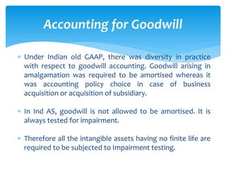  Under Indian old GAAP, there was diversity in practice
with respect to goodwill accounting. Goodwill arising in
amalgamation was required to be amortised whereas it
was accounting policy choice in case of business
acquisition or acquisition of subsidiary.
 In Ind AS, goodwill is not allowed to be amortised. It is
always tested for impairment.
 Therefore all the intangible assets having no finite life are
required to be subjected to Impairment testing.
Accounting for Goodwill
 