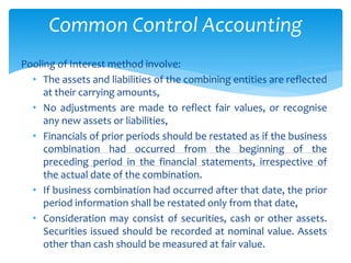 Pooling of Interest method involve:
• The assets and liabilities of the combining entities are reflected
at their carrying amounts,
• No adjustments are made to reflect fair values, or recognise
any new assets or liabilities,
• Financials of prior periods should be restated as if the business
combination had occurred from the beginning of the
preceding period in the financial statements, irrespective of
the actual date of the combination.
• If business combination had occurred after that date, the prior
period information shall be restated only from that date,
• Consideration may consist of securities, cash or other assets.
Securities issued should be recorded at nominal value. Assets
other than cash should be measured at fair value.
Common Control Accounting
 