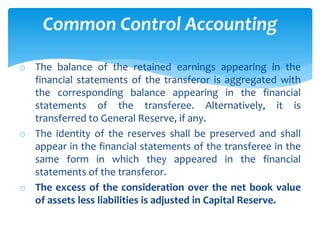 o The balance of the retained earnings appearing in the
financial statements of the transferor is aggregated with
the corresponding balance appearing in the financial
statements of the transferee. Alternatively, it is
transferred to General Reserve, if any.
o The identity of the reserves shall be preserved and shall
appear in the financial statements of the transferee in the
same form in which they appeared in the financial
statements of the transferor.
o The excess of the consideration over the net book value
of assets less liabilities is adjusted in Capital Reserve.
Common Control Accounting
 