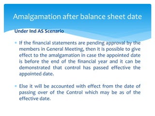 Under Ind AS Scenario
 If the financial statements are pending approval by the
members in General Meeting, then it is possible to give
effect to the amalgamation in case the appointed date
is before the end of the financial year and it can be
demonstrated that control has passed effective the
appointed date.
 Else it will be accounted with effect from the date of
passing over of the Control which may be as of the
effective date.
Amalgamation after balance sheet date
 