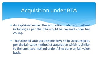  As explained earlier the acquisition under any method
including as per the BTA would be covered under Ind
AS 103.
 Therefore all such acquisitions have to be accounted as
per the fair value method of acquisition which is similar
to the purchase method under AS-14 done on fair value
basis.
Acquisition under BTA
 